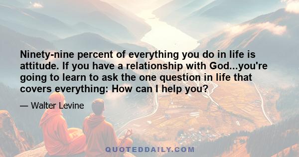 Ninety-nine percent of everything you do in life is attitude. If you have a relationship with God...you're going to learn to ask the one question in life that covers everything: How can I help you?