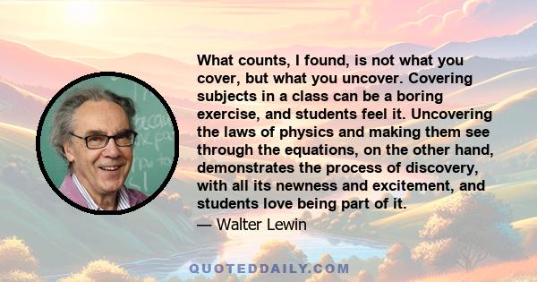 What counts, I found, is not what you cover, but what you uncover. Covering subjects in a class can be a boring exercise, and students feel it. Uncovering the laws of physics and making them see through the equations,