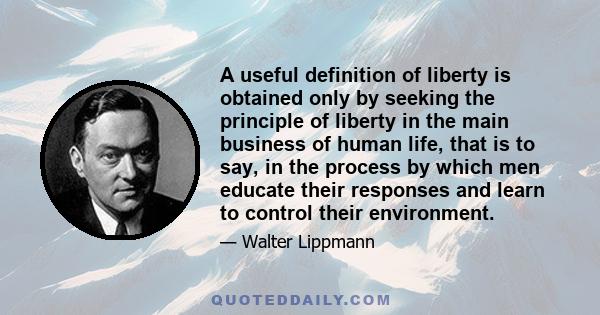 A useful definition of liberty is obtained only by seeking the principle of liberty in the main business of human life, that is to say, in the process by which men educate their responses and learn to control their