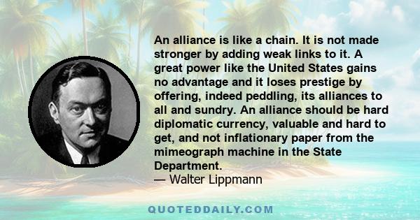 An alliance is like a chain. It is not made stronger by adding weak links to it. A great power like the United States gains no advantage and it loses prestige by offering, indeed peddling, its alliances to all and