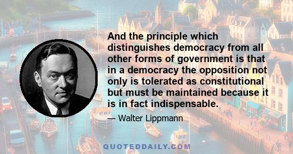 And the principle which distinguishes democracy from all other forms of government is that in a democracy the opposition not only is tolerated as constitutional but must be maintained because it is in fact indispensable.