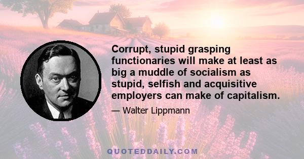 Corrupt, stupid grasping functionaries will make at least as big a muddle of socialism as stupid, selfish and acquisitive employers can make of capitalism.