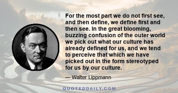 For the most part we do not first see, and then define, we define first and then see. In the great blooming, buzzing confusion of the outer world we pick out what our culture has already defined for us, and we tend to