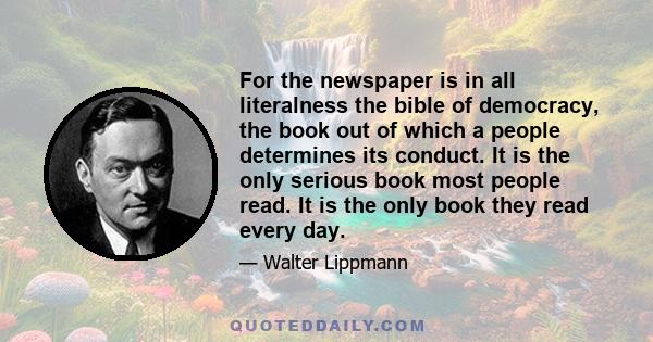 For the newspaper is in all literalness the bible of democracy, the book out of which a people determines its conduct. It is the only serious book most people read. It is the only book they read every day.