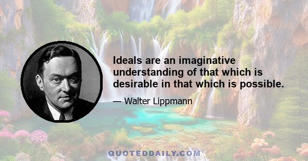 Ideals are an imaginative understanding of that which is desirable in that which is possible.