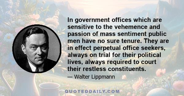 In government offices which are sensitive to the vehemence and passion of mass sentiment public men have no sure tenure. They are in effect perpetual office seekers, always on trial for their political lives, always