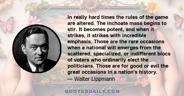 In really hard times the rules of the game are altered. The inchoate mass begins to stir. It becomes potent, and when it strikes, it strikes with incredible emphasis. Those are the rare occasions when a national will