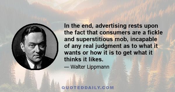 In the end, advertising rests upon the fact that consumers are a fickle and superstitious mob, incapable of any real judgment as to what it wants or how it is to get what it thinks it likes.