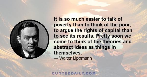 It is so much easier to talk of poverty than to think of the poor, to argue the rights of capital than to see its results. Pretty soon we come to think of the theories and abstract ideas as things in themselves.