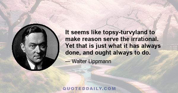 It seems like topsy-turvyland to make reason serve the irrational. Yet that is just what it has always done, and ought always to do.