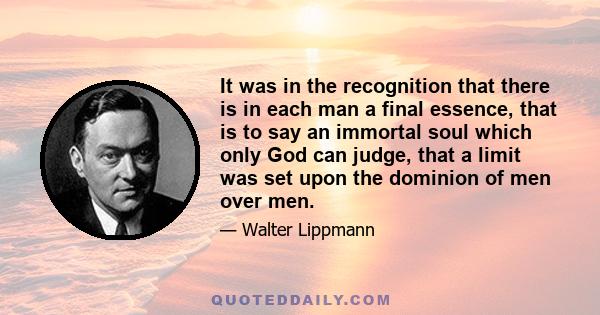 It was in the recognition that there is in each man a final essence, that is to say an immortal soul which only God can judge, that a limit was set upon the dominion of men over men.