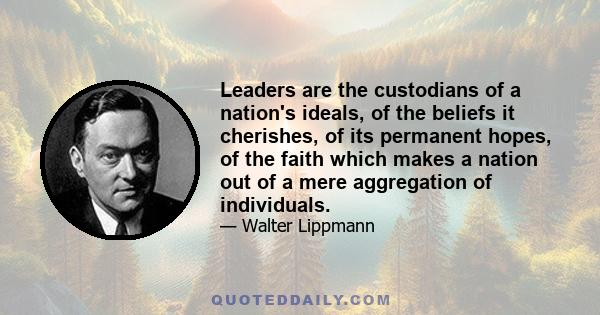 Leaders are the custodians of a nation's ideals, of the beliefs it cherishes, of its permanent hopes, of the faith which makes a nation out of a mere aggregation of individuals.