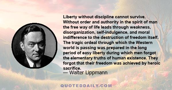 Liberty without discipline cannot survive. Without order and authority in the spirit of man the free way of life leads through weakness, disorganization, self-indulgence, and moral indifference to the destruction of