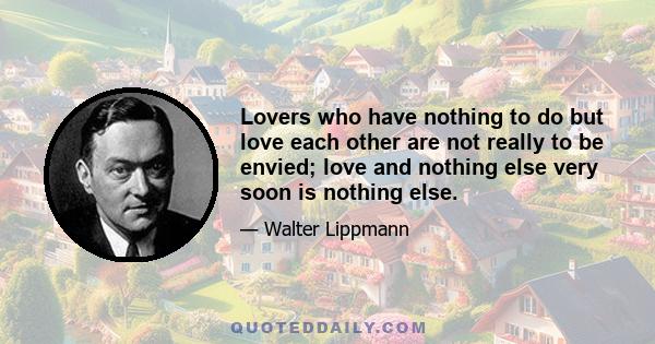 Lovers who have nothing to do but love each other are not really to be envied; love and nothing else very soon is nothing else.