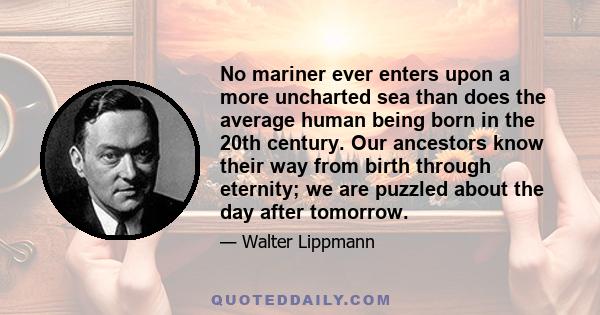 No mariner ever enters upon a more uncharted sea than does the average human being born in the 20th century. Our ancestors know their way from birth through eternity; we are puzzled about the day after tomorrow.