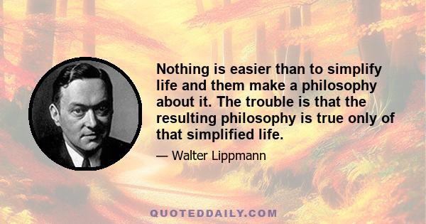 Nothing is easier than to simplify life and them make a philosophy about it. The trouble is that the resulting philosophy is true only of that simplified life.