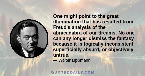 One might point to the great illumination that has resulted from Freud's analysis of the abracadabra of our dreams. No one can any longer dismiss the fantasy because it is logically inconsistent, superficially absurd,