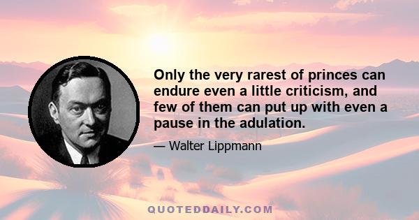 Only the very rarest of princes can endure even a little criticism, and few of them can put up with even a pause in the adulation.