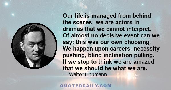 Our life is managed from behind the scenes: we are actors in dramas that we cannot interpret. Of almost no decisive event can we say: this was our own choosing. We happen upon careers, necessity pushing, blind