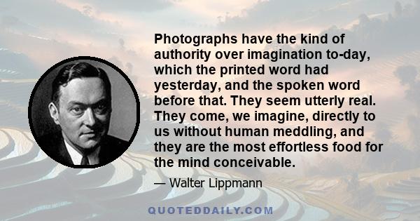 Photographs have the kind of authority over imagination to-day, which the printed word had yesterday, and the spoken word before that. They seem utterly real. They come, we imagine, directly to us without human