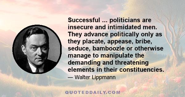 Successful ... politicians are insecure and intimidated men. They advance politically only as they placate, appease, bribe, seduce, bamboozle or otherwise manage to manipulate the demanding and threatening elements in