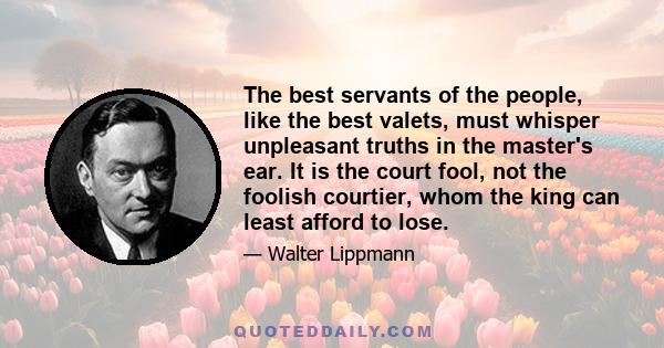 The best servants of the people, like the best valets, must whisper unpleasant truths in the master's ear. It is the court fool, not the foolish courtier, whom the king can least afford to lose.