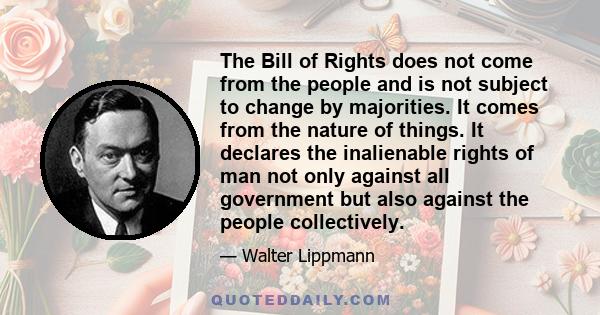 The Bill of Rights does not come from the people and is not subject to change by majorities. It comes from the nature of things. It declares the inalienable rights of man not only against all government but also against 