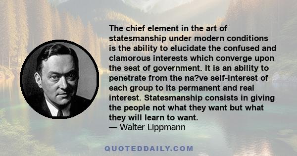 The chief element in the art of statesmanship under modern conditions is the ability to elucidate the confused and clamorous interests which converge upon the seat of government. It is an ability to penetrate from the