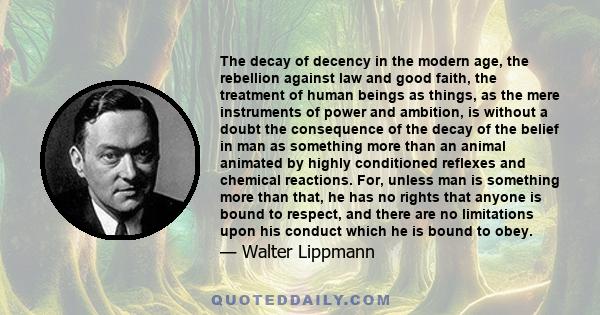 The decay of decency in the modern age, the rebellion against law and good faith, the treatment of human beings as things, as the mere instruments of power and ambition, is without a doubt the consequence of the decay