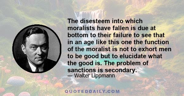 The disesteem into which moralists have fallen is due at bottom to their failure to see that in an age like this one the function of the moralist is not to exhort men to be good but to elucidate what the good is. The