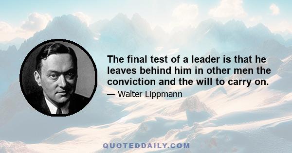 The final test of a leader is that he leaves behind him in other men the conviction and the will to carry on.