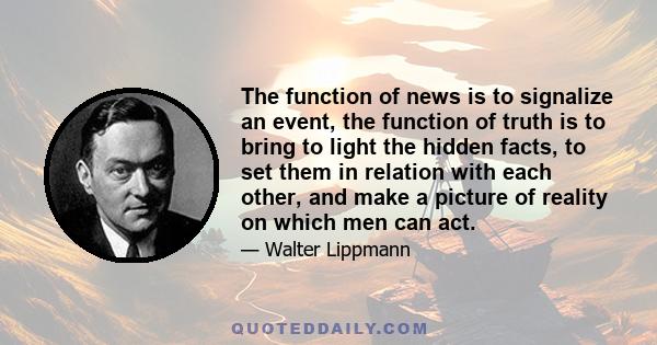 The function of news is to signalize an event, the function of truth is to bring to light the hidden facts, to set them in relation with each other, and make a picture of reality on which men can act.