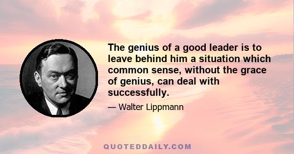 The genius of a good leader is to leave behind him a situation which common sense, without the grace of genius, can deal with successfully.