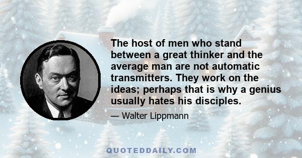 The host of men who stand between a great thinker and the average man are not automatic transmitters. They work on the ideas; perhaps that is why a genius usually hates his disciples.