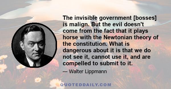 The invisible government [bosses] is malign. But the evil doesn't come from the fact that it plays horse with the Newtonian theory of the constitution. What is dangerous about it is that we do not see it, cannot use it, 