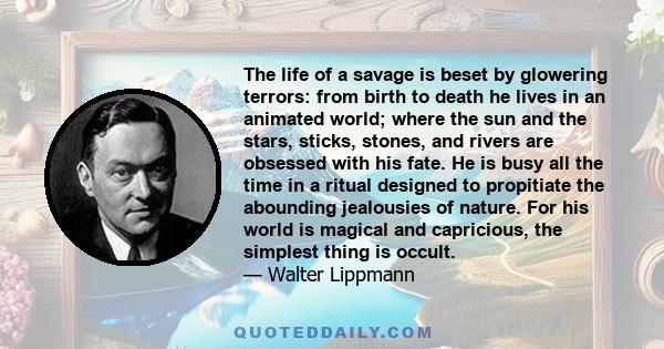 The life of a savage is beset by glowering terrors: from birth to death he lives in an animated world; where the sun and the stars, sticks, stones, and rivers are obsessed with his fate. He is busy all the time in a