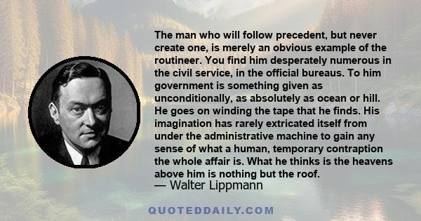 The man who will follow precedent, but never create one, is merely an obvious example of the routineer. You find him desperately numerous in the civil service, in the official bureaus. To him government is something