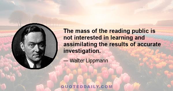 The mass of the reading public is not interested in learning and assimilating the results of accurate investigation.