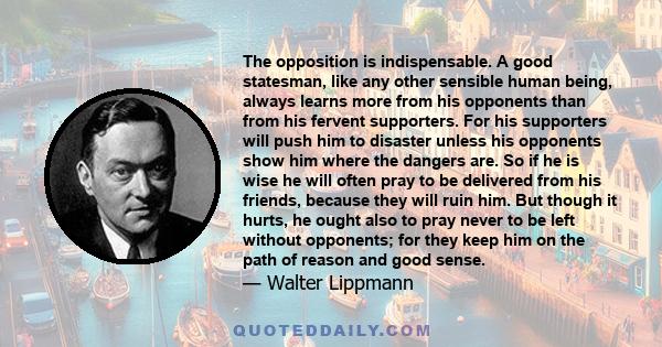 The opposition is indispensable. A good statesman, like any other sensible human being, always learns more from his opponents than from his fervent supporters. For his supporters will push him to disaster unless his