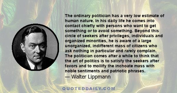 The ordinary politician has a very low estimate of human nature. In his daily life he comes into contact chiefly with persons who want to get something or to avoid something. Beyond this circle of seekers after