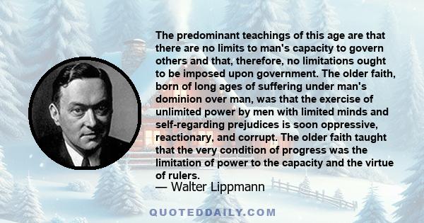 The predominant teachings of this age are that there are no limits to man's capacity to govern others and that, therefore, no limitations ought to be imposed upon government. The older faith, born of long ages of