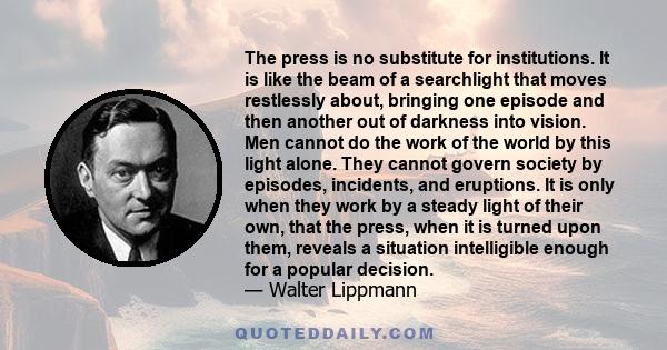 The press is no substitute for institutions. It is like the beam of a searchlight that moves restlessly about, bringing one episode and then another out of darkness into vision. Men cannot do the work of the world by