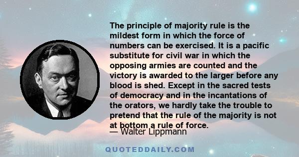 The principle of majority rule is the mildest form in which the force of numbers can be exercised. It is a pacific substitute for civil war in which the opposing armies are counted and the victory is awarded to the