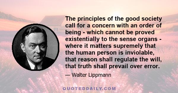 The principles of the good society call for a concern with an order of being - which cannot be proved existentially to the sense organs - where it matters supremely that the human person is inviolable, that reason shall 