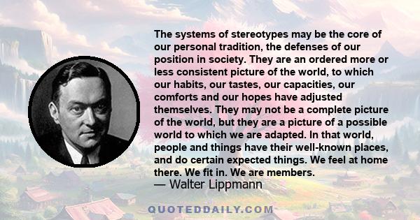 The systems of stereotypes may be the core of our personal tradition, the defenses of our position in society. They are an ordered more or less consistent picture of the world, to which our habits, our tastes, our