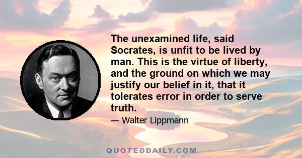 The unexamined life, said Socrates, is unfit to be lived by man. This is the virtue of liberty, and the ground on which we may justify our belief in it, that it tolerates error in order to serve truth.