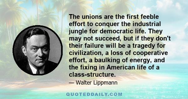 The unions are the first feeble effort to conquer the industrial jungle for democratic life. They may not succeed, but if they don't their failure will be a tragedy for civilization, a loss of cooperative effort, a