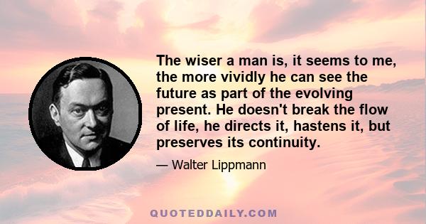 The wiser a man is, it seems to me, the more vividly he can see the future as part of the evolving present. He doesn't break the flow of life, he directs it, hastens it, but preserves its continuity.