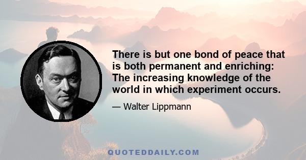 There is but one bond of peace that is both permanent and enriching: The increasing knowledge of the world in which experiment occurs.