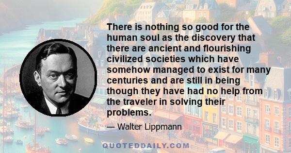 There is nothing so good for the human soul as the discovery that there are ancient and flourishing civilized societies which have somehow managed to exist for many centuries and are still in being though they have had